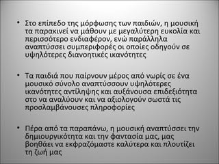 • Στο επίπεδο της μόρφωσης των παιδιών, η μουσική
τα παρακινεί να μάθουν με μεγαλύτερη ευκολία και
περισσότερο ενδιαφέρον, ενώ παράλληλα
αναπτύσσει συμπεριφορές οι οποίες οδηγούν σε
υψηλότερες διανοητικές ικανότητες
• Τα παιδιά που παίρνουν μέρος από νωρίς σε ένα
μουσικό σύνολο αναπτύσσουν υψηλότερες
ικανότητες αντίληψης και αυξάνουσα επιδεξιότητα
στο να αναλύουν και να αξιολογούν σωστά τις
προσλαμβάνουσες πληροφορίες
• Πέρα από τα παραπάνω, η μουσική αναπτύσσει την
δημιουργικότητα και την φαντασία μας, μας
βοηθάει να εκφραζόμαστε καλύτερα και πλουτίζει
τη ζωή μας
 
