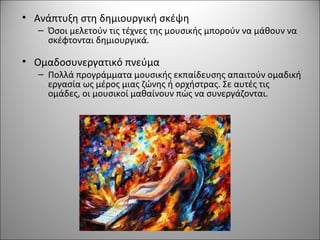 • Ανάπτυξη στη δημιουργική σκέψη
– Όσοι μελετούν τις τέχνες της μουσικής μπορούν να μάθουν να
σκέφτονται δημιουργικά.
• Ομαδοσυνεργατικό πνεύμα
– Πολλά προγράμματα μουσικής εκπαίδευσης απαιτούν ομαδική
εργασία ως μέρος μιας ζώνης ή ορχήστρας. Σε αυτές τις
ομάδες, οι μουσικοί μαθαίνουν πώς να συνεργάζονται.
 