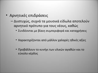 • Αρνητικές επιδράσεις
– Δυστυχώς, συχνά τα μουσικά είδωλα αποτελούν
αρνητικό πρότυπο για τους νέους, καθώς
• Συνδέονται με βίαιη συμπεριφορά και καταχρήσεις
• Χαρακτηρίζονται από μάλλον χαλαρές ηθικές αξίες
• Προβάλλουν το κυνήγι των υλικών αγαθών και το
εύκολο κέρδος
 