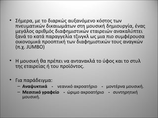 • Σήμερα, με το διαρκώς αυξανόμενο κόστος των
πνευματικών δικαιωμάτων στη μουσική δημιουργία, ένας
μεγάλος αριθμός διαφημιστικών εταιρειών ανακαλύπτει
ξανά το κατά παραγγελία τζινγκλ ως μια πιο συμφέρουσα
οικονομικά προοπτική των διαφημιστικών τους αναγκών
(π.χ. JUMBO)
• Η μουσική θα πρέπει να αντανακλά το ύφος και το στυλ
της εταιρείας ή του προϊόντος.
• Για παράδειγμα:
– Αναψυκτικά - νεανικό ακροατήριο - μοντέρνα μουσική.
– Μεσιτικό γραφείο - ώριμο ακροατήριο - συντηρητική
μουσική.
 