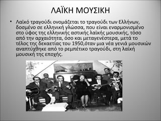 ΛΑΪΚΗ ΜΟΥΣΙΚΗ
• Λαϊκό τραγούδι ονομάζεται το τραγούδι των Ελλήνων,
δοσμένο σε ελληνική γλώσσα, που είναι εναρμονισμένο
στο ύφος της ελληνικής αστικής λαϊκής μουσικής, τόσο
από την αρχαιότητα, όσο και μεταγενέστερα, μετά το
τέλος της δεκαετίας του 1950,όταν μια νέα γενιά μουσικών
αναπτύχθηκε από το ρεμπέτικο τραγούδι, στη λαϊκή
μουσική της εποχής.
 