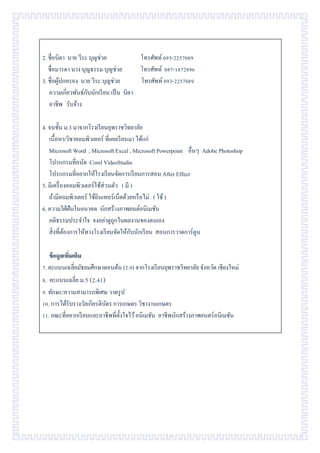 2. ชื่อบิดา นาย วีระ บุญช่วย โทรศัพท์093-2257089
ชื่อมารดา นาง บุญธรรม บุญช่วย โทรศัพท์ 087-1872896
3. ชื่อผู้ปกครอง นาย วีระ บุญช่วย โทรศัพท์093-2257089
ความเกี่ยวพันธ์กับนักเรียน เป็น บิดา
อาชีพ รับจ้าง
4. จบชั้น ม.3 มาจากโรงเรียนยุพราชวิทยาลัย
เนื้อหา/วิชาคอมพิวเตอร์ ที่เคยเรียนมา ได้แก่
Microsoft Word , Microsoft Excel , Microsoft Powerpoint อื่นๆ Adobe Photoshop
โปรแกรมที่ถนัด Corel VideoStudio
โปรแกรมที่อยากให้โรงเรียนจัดการเรียนการสอน After Effect
5. มีเครื่องคอมพิวเตอร์ใช้ส่วนตัว ( มี )
ถ้ามีคอมพิวเตอร์ ใช้อินเทอร์เน็ตด้วยหรือไม่ ( ใช้)
6. ความใฝ่ฝันในอนาคต นักสร้างภาพยนต์อนิเมชัน
คติธรรมประจาใจ จงอย่าดูถูกในผลงานของตนเอง
สิ่งที่ต้องการให้ทางโรงเรียนจัดให้กับนักเรียน สอนการวาดการ์ตูน
ข้อมูลเพิ่มเติม
7. คะแนนเฉลี่ยมัธยมศึกษาตอนต้น (2.9) จากโรงเรียนยุพราชวิทยาลัย จังหวัด เชียงใหม่
8. คะแนนเฉลี่ย ม.5 (2.41)
9. ทักษะ/ความสามารถพิเศษ วาดรูป
10. การได้รับรางวัลเกียรติบัตร การเกษตร วิชางานเกษตร
11. คณะที่อยากเรียนและอาชีพที่ตั้งใจไว้อนิเมชัน อาชีพนักสร้างภาพยนตร์อนิเมชัน
 