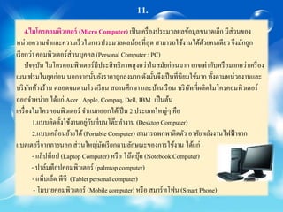 11.
4.ไมโครคอมพิวเตอร์ (Micro Computer) เป็นเครื่องประมวลผลข้อมูลขนาดเล็ก มีส่วนของ
หน่วยความจาและความเร็วในการประมวลผลน้อยที่สุด สามารถใช้งานได้ด้วยคนเดียว จึงมักถูก
เรียกว่า คอมพิวเตอร์ส่วนบุคคล (Personal Computer : PC)
ปัจจุบัน ไมโครคอมพิวเตอร์มีประสิทธิภาพสูงกว่าในสมัยก่อนมาก อาจเท่ากับหรือมากกว่าเครื่อง
เมนเฟรมในยุคก่อน นอกจากนั้นยังราคาถูกลงมาก ดังนั้นจึงเป็นที่นิยมใช้มาก ทั้งตามหน่วยงานและ
บริษัทห้างร้าน ตลอดจนตามโรงเรียน สถานศึกษา และบ้านเรือน บริษัทที่ผลิตไมโครคอมพิวเตอร์
ออกจาหน่าย ได้แก่ Acer , Apple, Compaq, Dell, IBM เป็นต้น
เครื่องไมโครคอมพิวเตอร์ จาแนกออกได้เป็น 2 ประเภทใหญ่ๆ คือ
1.แบบติดตั้งใช้งานอยู่กับที่บนโต๊ะทางาน (Desktop Computer)
2.แบบเคลื่อนย้ายได้(Portable Computer) สามารถพกพาติดตัว อาศัยพลังงานไฟฟ้าจาก
แบตเตอรี่จากภายนอก ส่วนใหญ่มักเรียกตามลักษณะของการใช้งาน ได้แก่
- แล็ปท็อป (Laptop Computer) หรือ โน๊ตบุ๊ค (Notebook Computer)
- ปาล์มท็อปคอมพิวเตอร์ (palmtopcomputer)
- แท็บเล็ต พีซี (Tablet personal computer)
- โมบายคอมพิวเตอร์ (Mobile computer) หรือ สมาร์ทโฟน (Smart Phone)
 