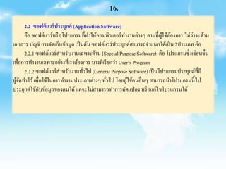 2.2 ซอฟต์แวร์ประยุกต์ (Application Software)
คือ ซอฟต์แวร์หรือโปรแกรมที่ทาให้คอมพิวเตอร์ทางานต่างๆ ตามที่ผู้ใช้ต้องการ ไม่ว่าจะด้าน
เอกสาร บัญชี การจัดเก็บข้อมูล เป็นต้น ซอฟต์แวร์ประยุกต์สามารถจาแนกได้เป็น 2ประเภท คือ
2.2.1 ซอฟต์แวร์สาหรับงานเฉพาะด้าน (Special Purpose Software) คือ โปรแกรมซึ่งเขียนขึ้น
เพื่อการทางานเฉพาะอย่างที่เราต้องการ บางที่เรียกว่า User’s Program
2.2.2 ซอฟต์แวร์สาหรับงานทั่วไป (General Purpose Software) เป็นโปรแกรมประยุกต์ที่มี
ผู้จัดทาไว้เพื่อใช้ในการทางานประเภทต่างๆ ทั่วไป โดยผู้ใช้คนอื่นๆ สามารถนาโปรแกรมนี้ไป
ประยุกต์ใช้กับข้อมูลของตนได้แต่จะไม่สามารถทาการดัดแปลง หรือแก้ไขโปรแกรมได้
16.
 