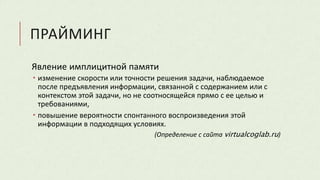 ПРАЙМИНГ
Явление имплицитной памяти
 изменение скорости или точности решения задачи, наблюдаемое
после предъявления информации, связанной с содержанием или с
контекстом этой задачи, но не соотносящейся прямо с ее целью и
требованиями,
 повышение вероятности спонтанного воспроизведения этой
информации в подходящих условиях.
(Определение с сайта virtualcoglab.ru)
 