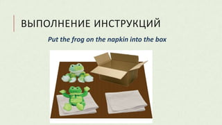 ВЫПОЛНЕНИЕ ИНСТРУКЦИЙ
Put the frog on the napkin into the box
 
