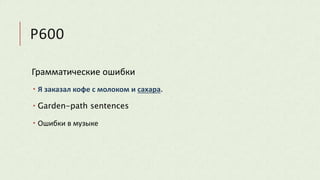 P600
Грамматические ошибки
 Я заказал кофе с молоком и сахара.
 Garden-path sentences
 Ошибки в музыке
 