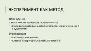 ЭКСПЕРИМЕНТ КАК МЕТОД
Наблюдение:
 экологическая валидность (естественность)
 Если за время наблюдения Х не встретился, значит ли это, что Х
не существует?
Эксперимент
 Контролируемые условия
 Человек в лаборатории, не очень естественно
 