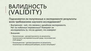 ВАЛИДНОСТЬ
(VALIDITY)
Подчиняются ли полученные в эксперименте результаты
всем требованиям научного исследования?
 Внутренняя – всё, что связано с дизайном эксперимента.
Нет ли побочных переменных? Измеряет ли
исследователь то, что он думает, что измеряет
 Внешняя:
 Экологическая – распространяются ли результаты,
полученные в экспериментальной среде, на условия вне
этой среды?
 Популяционная – распространяются ли результаты,
полученные на небольшой выборке, на всю популяцию?
 