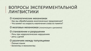 ВОПРОСЫ ЭКСПЕРИМЕНТАЛЬНОЙ
ЛИНГВИСТИКИ
О психологических механизмах
 Как мы обрабатываем многозначные предложения?
 Что влияет на скорость извлечения слова из памяти?
О мозговых механизмах (локализация и динамика)
О становлении и разрушении
 Речь при неврологических нарушениях
 речь у детей
О различиях между популяциями
 Разные языки
 Билингвы и монолингвы
 