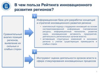 В чем польза Рейтинга инновационного
развития регионов?
2
Сравнительный
анализ позиций
регионов,
выявление их
сильных и
слабых сторон
Информационная база для разработки концепций
и стратегий инновационного развития региона:
• комплексный подход к поддержке инноваций на основе
систематизированной информации (человеческие
ресурсы, информационные технологии, развитие
науки, инновационная активность предприятий,
деятельность региональных органов власти)
• активизация структурных изменений в экономике
региона с учетом существующих преимуществ и
слабых сторон
Инструмент оценки деятельности органов власти в
сфере стимулирования инновационных процессов
1
2
 