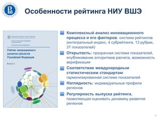 Особенности рейтинга НИУ ВШЭ
Комплексный анализ инновационного
процесса и его факторов: система рейтингов
(интегральный индекс, 4 субрейтинга, 13 рубрик,
37 показателей)
Открытость: прозрачная система показателей,
опубликование алгоритмов расчета, возможность
верификации
Соответствие международным
статистическим стандартам:
гармонизированная система показателей
Наглядность: индивидуальные профили
регионов
Регулярность выпуска рейтинга,
позволяющая оценивать динамику развития
регионов
3
 