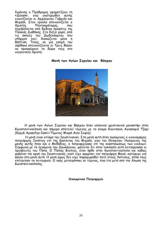 20
Ιωάννης ο Πρόδρομος σχηματίζουν τη
«Δέηση», ενώ εκατέρωθεν αυτής
εικονίζονται οι Αρχάγγελοι Γαβριήλ και
Μιχαήλ. Στον τρούλο απεικονίζεται ο
Χριστός Παντοκράτορας, που
περιβάλλεται από δώδεκα προφήτες της
Παλαιάς Διαθήκης. Στο δεξιό χορό, από
τις σκηνές του Δωδεκάορτου που
υπήρχαν εκεί, διασώζεται μόνο η
Βάπτιση. Τέλος, σε μια εσοχή του
νάρθηκα απεικονίζονται οι Τρεις Μάγοι
να προσφέρουν τα δώρα τους στο
νεογέννητο Χριστό.
Μονή των Αγίων Σεργίου και Βάκχου
Η μονή των Αγίων Σεργίου και Βάκχου ήταν ελληνικό χριστιανικό μοναστήρι στην
Κωνσταντινούπολη και σήμερα αποτελεί τέμενος με το όνομα Κιουτσούκ Αγιασοφιά Τζαμί
(Küçuk Ayasofya Camii=Τέμενος Μικρή Αγία Σοφία).
Η μονή είναι κτίσμα του Ιουστινιανού. Στη μονή αυτή ήταν ηγούμενος ο εικονομάχος
πατριάρχης Ιγνάτιος επί της βασιλείας του Μιχαήλ, γιου του Θεόφιλου. Ηγούμενος της
μονής αυτής ήταν και ο Μεθόδιος, ο πατριαρχεύσας επί της αναστηλώσεως των εικόνων.
Σύμφωνα με τα λεγόμενα του Δουκάγγιου, φαίνεται ότι στην εκκλησία αυτή λειτούργησαν οι
πρεσβευτές του Πάπα. Ο Πάπας Βιγίλιος, όταν ήρθε στην Κωνσταντινούπολη και καθώς
φοβόταν την οργή του Ιουστινιανού, γιατί είχε αφορίσει τον πατριάρχη Μηνά, κατέφυγε για
άσυλο στη μονή αυτή. Η μονή όμως δεν είχε παραχωρηθεί ποτέ στους Λατίνους, απλά τους
επέτρεπαν τη λειτουργία. Ο ναός μετατράπηκε σε τέμενος, λίγα έτη μετά από την Άλωση της
Κωνσταντινούπολης.
Οικουμενικό Πατριαρχείο
 