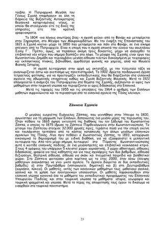 23
τούβλο. Η Πατριαρχική Μεγάλη του
Γένους Σχολή «παρήγαγε» σε όλη τη
διάρκεια της Βυζαντινής Αυτοκρατορίας
θεολογικά καταρτισμένους νέους, οι
οποίοι θα στελέχωναν είτε τις δικές της
υπηρεσίες είτε την κρατική
γραφειοκρατία.
Το 1804 -για λόγους ανωτέρας βίας- η σχολή φεύγει από το Φανάρι και μεταφέρεται
στην Ξηροκρήνη, στο Μέγαρο των Μαυροκορδάτων. Με την έναρξη της Επανάστασης του
1821 η Σχολή κλείνει μέχρι το 1850 που μεταφέρεται και πάλι στο Φανάρι, σε ένα οίκημα
απέναντι από το Πατριαρχείο. Είναι η εποχή που η σχολή αποκτά την εύνοια του σουλτάνου
Σελίμ Γ΄. Πρέπει, όμως, να περάσουν ακόμη τρεις δεκαετίες, μέχρι να αναγερθεί το
επιβλητικό νέο κτίριο που σήμερα δεσπόζει στο λόφο. Το μέγαρο της Σχολής είναι έργο του
Κωνσταντίνου Δημάδη και περιλαμβάνει μεγάλη αίθουσα τελετών διακοσμημένη με τοιχογραφίες
και εκπληκτικούς πίνακες, βιβλιοθήκη, αμφιθέατρα φυσικής και χημείας, αλλά και Μουσείο
Φυσικής Ιστορίας.
Η σχολή λειτούργησε στην αρχή ως οκτατάξια, με την τελευταία τάξη να
αναγνωρίζεται έστω και ανεπίσημα ως πανεπιστημιακή. Το 1902 ιδρύεται παιδαγωγική σχολή
τετραετούς φοίτησης, για να προετοιμάζει εκπαιδευτικούς που θα διορίζονταν στα ελληνικά
σχολεία της οθωμανικής επικράτειας καθώς και Σχολή Βυζαντινής Μουσικής. Μετά το 1922
απαγορεύεται η ανάμειξη του Πατριαρχείου στα θέματα της Σχολής, αυξάνονται οι ώρες των
μαθημάτων στην τουρκική γλώσσα και περιορίζονται οι ώρες διδασκαλίας στα Ελληνικά.
Μετά τις ταραχές του 1955 και τις απελάσεις του 1964 ο αριθμός των Ελλήνων
μαθητών συρρικνώνεται και τα περισσότερα από τα ελληνικά σχολεία της Πόλης κλείνουν.
Ζάππειο Σχολείο
Ο μεγάλος ευεργέτης Ευάγγελος Ζάππας, που γεννήθηκε στην Ήπειρο το 1800,
αγωνίστηκε για τη μόρφωση των Ελλήνων, δαπανώντας ένα μεγάλο μέρος της περιουσίας του.
Όταν πέθανε το 1865 άφησε εκτελεστή της διαθήκης του τον ξάδελφό του Κωνσταντίνο
Ζάππα, ο οποίος το 1875 ίδρυσε το Ζάππειο Παρθεναγωγείο στην Κωνσταντινούπολη. Το
χτίσιμο του Ζαππείου στοίχισε 32.000 χρυσές λίρες, τεράστιο ποσό για την εποχή εκείνη
και τουλάχιστον τριπλάσιο από το κόστος κατασκευής των άλλων μεγάλων ελληνικών
σχολείων της Πόλης. Λίγο πριν πεθάνει ο Κωνσταντίνος Ζάππας, το 1893, κατοχύρωσε
οικονομικά το δημιούργημά του με ειδική διαθήκη, για να εξασφαλιστεί η μελλοντική
λειτουργία του. Από τότε μέχρι σήμερα, λειτουργεί στο Πέραντης Κωνσταντινούπολης
αυτή η κοιτίδα ελληνικής παιδείας, σε ένα μεγαλοπρεπές και επιβλητικό νεοκλασικό κτίριο.
Στους 4 ορόφους του υπάρχουν 5 κλειστοί χώροι γυμναστικής, 3 χώροι αθλητισμού, αίθουσες
διδασκαλίας, γραφεία για τους καθηγητές και για τους σχολάρχες των δύο βαθμίδων, αίθουσα
δεξιώσεων, θεατρική αίθουσα, αίθουσα για σκάκι και πνευματικά παιχνίδια και βοηθητικοί
χώροι. Στο Ζάππειο φοιτούσαν μόνο κορίτσια ως το έτος 2000, όταν λόγω έλλειψης
μαθητριών αναγκάστηκε να γίνει μικτό σχολείο. Το σχολείο διαιρείται σε δύο εκπαιδευτικές
βαθμίδες: α) στην Πρωτοβάθμια (νηπιαγωγείο, δημοτικό) και β) στη Δευτεροβάθμια
(γυμνάσιο, λύκειο). Οι μαθητές, εκτός των κανονικών μαθημάτων τους, μαθαίνουν αγγλικά,
γαλλικά και τη χρήση των ηλεκτρονικών υπολογιστών. Οι μαθητές παρακολουθούν στην
ελληνική γλώσσα κανονικά όλα τα μαθήματα του εκπαιδευτικού προγράμματος του Ελληνικού
Υπουργείου Παιδείας και στην τουρκική γλώσσα τα μαθήματα: ιστορία, γεωγραφία και
τουρκική γραμματική και γλώσσα. Μετά το πέρας της αποφοίτησής τους έχουν το δικαίωμα να
εισαχθούν στα τουρκικά πανεπιστήμια.
 