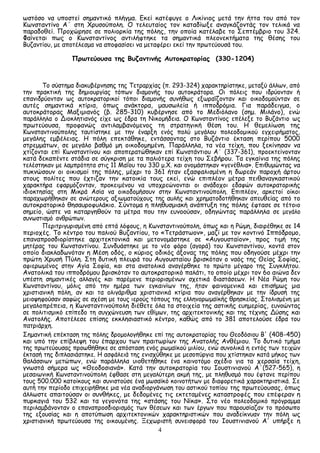 4
ωστόσο να υποστεί σημαντικό πλήγμα. Εκεί κατέφυγε ο Λικίνιος μετά την ήττα του από τον
Κωνσταντίνο Α΄ στη Χρυσούπολη. Ο τελευταίος τον καταδίωξε αναγκάζοντάς τον τελικά να
παραδοθεί. Προχώρησε σε πολιορκία της πόλης, την οποία κατέλαβε το Σεπτέμβριο του 324.
Φαίνεται πως ο Κωνσταντίνος αντιλήφτηκε τα σημαντικά πλεονεκτήματα της θέσης του
Βυζαντίου, με αποτέλεσμα να αποφασίσει να μεταφέρει εκεί την πρωτεύουσά του.
Πρωτεύουσα της Βυζαντινής Αυτοκρατορίας (330-1204)
Το σύστημα διακυβέρνησης της Τετραρχίας (π. 293-324) χαρακτηρίστηκε, μεταξύ άλλων, από
την πρακτική της δημιουργίας τόπων διαμονής του αυτοκράτορα. Οι πόλεις που ιδρύονταν ή
επανιδρύονταν ως αυτοκρατορικοί τόποι διαμονής συνήθως εξωραΐζονταν και οικοδομούνταν σε
αυτές σημαντικά κτίρια, όπως ανάκτορα, μαυσωλεία ή ιπποδρόμια. Για παράδειγμα, ο
αυτοκράτορας Μαξιμιανός (β. 285-310) κυβέρνησε από το Μεδιόλανο (σημ. Μιλάνο), ενώ
παράλληλα ο Διοκλητιανός είχε ως έδρα τη Νικομήδεια. Ο Κωνσταντίνος επέλεξε το Βυζάντιο ως
πρωτεύουσα, προφανώς αντιλαμβανόμενος τη στρατηγική θέση του. Η θεμελίωση της
Κωνσταντινούπολης ταυτίστηκε με την έναρξη ενός πολύ μεγάλου πολεοδομικού εγχειρήματος,
μεγάλης εμβέλειας. Η πόλη επεκτάθηκε, εντάσσοντας στο Βυζάντιο έκταση περίπου 5000
στρεμμάτων, σε μεγάλο βαθμό μη οικοδομημένη. Παράλληλα, τα νέα τείχη, που ξεκίνησαν να
χτίζονται επί Κωνσταντίνου και αποπερατώθηκαν επί Κωνστάντιου Α΄ (337-361), προεκτείνονταν
κατά δεκαπέντε στάδια σε σύγκριση με τα παλιότερα τείχη του Σεβήρου. Τα εγκαίνια της πόλης
τελέστηκαν με λαμπρότητα στις 11 Μαΐου του 330 μ.Χ. και ονομάστηκαν «γενέθλια». Επιθυμώντας να
πυκνώσουν οι οικισμοί της πόλης, μέχρι το 361 ήταν εξασφαλισμένη η δωρεάν παροχή άρτου
στους πολίτες που έχτιζαν την κατοικία τους εκεί, ενώ επιπλέον μέτρα πειθαναγκαστικού
χαρακτήρα εφαρμόζονταν, προκειμένου να υποχρεώνονται οι ανάδοχοι εδαφών αυτοκρατορικής
ιδιοκτησίας στη Μικρά Ασία να οικοδομήσουν στην Κωνσταντινούπολη. Επιπλέον, αρκετοί οίκοι
παραχωρήθηκαν σε ανώτερους αξιωματούχους της αυλής και χρηματοδοτήθηκαν απευθείας από το
αυτοκρατορικό θησαυροφυλάκιο. Σύντομα η πληθυσμιακή ανάπτυξη της πόλης έφτασε σε τέτοιο
σημείο, ώστε να καταργηθούν τα μέτρα που την ευνοούσαν, οδηγώντας παράλληλα σε μεγάλο
συνωστισμό ανθρώπων.
Περιτριγυρισμένη από επτά λόφους, η Κωνσταντινούπολη, όπως και η Ρώμη, διαιρέθηκε σε 14
περιοχές. Το κέντρο του παλιού Βυζαντίου, το «Τετράστωον», μαζί με τον κοντινό Ιππόδρομο,
επαναπροσδιορίστηκε αρχιτεκτονικά και μετονομάστηκε σε «Αυγουσταίον», προς τιμή της
μητέρας του Κωνσταντίνου. Συνδυάστηκε με το νέο φόρο (αγορά) του Κωνσταντίνου, κοντά στον
οποίο διακλαδωνόταν η Μέση οδός, ο κύριος οδικός άξονας της πόλης που οδηγούσε μέχρι την
πρώτη Χρυσή Πύλη. Στη δυτική πλευρά του Αυγουσταίου βρισκόταν ο ναός της Θείας Σοφίας,
αφιερωμένος στην Αγία Σοφία, και στα ανατολικά αναγέρθηκε το πρώτο μέγαρο της Συγκλήτου.
Ανατολικά του ιπποδρόμου βρισκόταν το αυτοκρατορικό παλάτι, το οποίο μέχρι τον 6ο αιώνα δεν
υπέστη σημαντικές αλλαγές και παρέμενε περιορισμένων σχετικά διαστάσεων. Η Νέα Ρώμη του
Κωνσταντίνου, μόλις από την ημέρα των εγκαινίων της, ήταν φαινομενικά και επισήμως μια
χριστιανική πόλη, αν και τα ολιγάριθμα χριστιανικά κτίρια που αναγέρθηκαν με την ίδρυσή της
μειοψηφούσαν σαφώς σε σχέση με τους ιερούς τόπους της ελληνορωμαϊκής θρησκείας. Στολισμένη με
μεγαλοπρέπεια, η Κωνσταντινούπολη διέθετε όλα τα στοιχεία της αστικής ευημερίας, ευνοώντας
σε πολιτισμικό επίπεδο τη συγχώνευση των εθίμων, της αρχιτεκτονικής και της τέχνης Δύσης και
Ανατολής. Αποτέλεσε επίσης εκκλησιαστικό κέντρο, καθώς από το 381 αποτελούσε έδρα του
πατριάρχη.
Σημαντική επέκταση της πόλης δρομολογήθηκε επί της αυτοκρατορίας του Θεοδόσιου Β' (408-450)
και υπό την επίβλεψη του έπαρχου των πραιτωρίων της Ανατολής Ανθέμιου. Το δυτικό τμήμα
της πρωτεύουσας προωθήθηκε σε απόσταση ενός ρωμαϊκού μιλίου, ενώ συνολικά η εντός των τειχών
έκτασή της διπλασιάστηκε. Η ασφάλειά της ενισχύθηκε με μεσοπύργια που χτίστηκαν κατά μήκος των
θαλάσσιων μετώπων, ενώ παράλληλα υιοθετήθηκε ένα καινοτόμο σχέδιο για τα χερσαία τείχη,
γνωστά σήμερα ως «Θεοδοσιανά». Κατά την αυτοκρατορία του Ιουστινιανού Α΄(527-565), η
μεσαιωνική Κωνσταντινούπολη έφθασε στη μεγαλύτερη ακμή της, με πληθυσμό που έφτανε περίπου
τους 500.000 κατοίκους και συνιστούσε ένα μωσαϊκό κοινοτήτων με διαφορετικά χαρακτηριστικά. Σε
αυτή την περίοδο επιχειρήθηκε μια νέα αναδιοργάνωση του αστικού τοπίου της πρωτεύουσας, όπως
άλλωστε απαιτούσαν οι συνθήκες, με δεδομένες τις εκτεταμένες καταστροφές που επέφεραν η
πυρκαγιά του 532 και τα γεγονότα της «στάσης του Νίκα». Στο νέο πολεοδομικό πρόγραμμα
περιλαμβάνονταν ο επαναπροσδιορισμός των θέσεων και των έργων που παρουσίαζαν το πρόσωπο
της εξουσίας και η αποτύπωση αρχιτεκτονικών χαρακτηριστικών που αναδείκνυαν την πόλη ως
χριστιανική πρωτεύουσα της οικουμένης. Ξεχωριστή συνεισφορά του Ιουστινιανού A' υπήρξε η
 