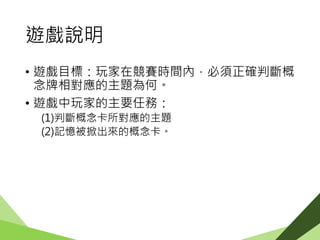 遊戲說明
• 遊戲目標：玩家在競賽時間內，必須正確判斷概
念牌相對應的主題為何。
• 遊戲中玩家的主要任務：
(1)判斷概念卡所對應的主題
(2)記憶被掀出來的概念卡。
 