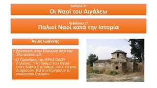 Κεφάλαιο 1ο
Παλιοί Ναοί κατά την Ιστορία
Ενότητα 2η
Οι Ναοί του Αιγάλεω
Άγιος Ιωάννης
• βρίσκεται στον Ελαιώνα από τον
14ο αιώνα μ.Χ.
• Ο Πρόεδρος της ΙΕΡΑΣ ΟΔΟΥ
δηλώνει: "Για όνομα του Θεού!
ούτε λεφτά ζητήσαμε, ούτε να μας
διορίσουν. Να συντηρήσουν το
εκκλησάκι ζητάμε«.
 
