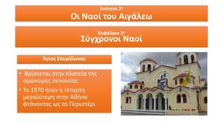 Ενότητα 2η
Οι Ναοί του Αιγάλεω
Κεφάλαιο 2ο
Σύγχρονοι Ναοί
Άγιος Σπυρίδωνας
• Βρίσκεται στην πλατεία της
ομώνυμης συνοικίας
• Το 1970 ήταν η τέταρτη
μεγαλύτερη στην Αθήνα
φτάνοντας ως το Περιστέρι
 