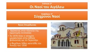 Ενότητα 2η
Οι Ναοί του Αιγάλεω
Κεφάλαιο 2ο
Σύγχρονοι Ναοί
Άγιος Σπυρίδωνας
• Βρίσκεται στην πλατεία της
ομώνυμης συνοικίας
• Το 1970 ήταν η τέταρτη
μεγαλύτερη στην Αθήνα
φτάνοντας ως το Περιστέρι
• ο θεμέλιος λίθος κατετέθη την
Άνοιξη του 1936
 