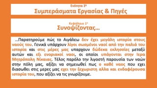 Ενότητα 3η
Εν Συμπεράσματα Εργασίας & Πηγές
Κεφάλαιο 1ο
Συνοψίζοντας…
…Παρατηρούμε πώς το Αιγάλεω δεν έχει μεγάλη ιστορία στους
ναούς του. Γενικά υπάρχουν λίγοι σωσμένοι ναοί από την παλιά του
ιστορία και στις μέρες μας υπαρχουν δώδεκα εκλησσίες μεταξύ
αυτών και εξι ενοριακοί ναοι, οι οποίοι υπάγονται στην Ιερα
Μητρόπολη Νίκαιας. Τέλος παρόλο την λιγοστή παρουσία των ναών
στην πόλη μας, αξίζει να σημειωθεί πως ο καθέ ναος που εχει
διασωθει στις μερες μας εχει την ξεχωριστη αλλα και ενδαφέρουσα
ιστορία του, που αξίζει να τις γνωρίζουμε.
 
