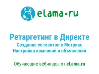 Ретаргетинг в Директе
Создание сегментов в Метрике
Настройка кампаний и объявлений
Обучающие вебинары от eLama.ru
 
