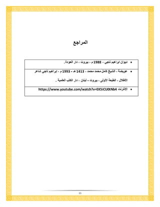 11
‫المراجع‬
، ‫ناجي‬ ‫ابراهيم‬ ‫ديوان‬3811‫العود‬ ‫دار‬ ، ‫بيرو‬ ، ‫م‬
، ‫محمد‬ ‫محمد‬ ‫كامل‬ ‫الشيخ‬ ، ‫عويضة‬3131‫هـ‬-3881‫شاعر‬ ‫ناجي‬ ‫إبراهيم‬ ، ‫م‬
، ‫األكالل‬‫بيرو‬ ، ‫األولى‬ ‫الكبعة‬-‫العلمية‬ ‫الكتب‬ ‫دار‬ ، ‫لبنان‬
‫اإلنترن‬https://www.youtube.com/watch?v=EK5iCU0tNb4
 