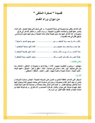7
" ‫الملتقى‬ ‫صخر‬ " ‫قصيد‬
‫الغمام‬ ‫ورا‬ ‫ديوان‬ ‫من‬
‫الما‬ ‫كان‬ ، ‫الجميل‬ ‫نيلها‬ ‫في‬ ‫صخر‬ ‫على‬ ‫و‬ ، ‫المنصور‬ ‫مدينة‬ ‫في‬ ‫محبوبته‬ ‫مع‬ ‫يلتقي‬ ‫الشاعر‬ ‫كان‬
‫الما‬ ‫وسك‬ ‫فتبدو‬ ‫عنها‬ ‫ينحسر‬‫فراق‬ ‫إلى‬ ‫الشاعر‬ ‫اضكر‬ ‫و‬ ، ‫األيام‬ ‫مر‬ ‫و‬ ، ‫الجميلة‬ ‫كالجزير‬
‫و‬ ‫محبوبته‬‫الرومانسي‬ ‫حنين‬ ‫إليها‬ ‫يحن‬ ‫و‬ ‫الجميلة‬ ‫أيامه‬ ‫يتذكر‬ ‫كويلة‬ ‫سنين‬ ‫بعد‬ ‫إليها‬ ‫الشاعر‬ ‫عاد‬
: ‫القصيد‬ ‫هذه‬ ‫في‬ ‫فقال‬ ‫الرقي‬
‫سألت‬‫ـــــــــــــ‬‫صخ‬ ‫يا‬ ‫ك‬‫ــــــــــ‬‫الملتق‬ ‫رة‬‫ـــــــــــــــــــ‬‫ى‬..............................‫فرق‬ ‫ما‬ ‫الدهر‬ ‫يجمع‬ ‫متي‬‫ــ‬‫ا‬!
‫صخ‬ ‫فيا‬‫ـــــــــــــ‬‫جمع‬ ‫رة‬‫ــــــــــ‬‫مهجتي‬ ‫ت‬‫ــــــــــــ‬‫ن‬..............................‫المنتق‬ ‫حسنها‬ ‫إلي‬ ‫أفـاءا‬! ‫ــى‬
‫الده‬ ‫إذا‬‫ـــــــــــــ‬‫ل‬ ‫ر‬‫ــــــــــ‬‫ب‬ ‫ج‬‫ــــــــــــ‬‫أق‬‫ــــــــــ‬‫داره‬..........................‫الموثق‬ ‫ظهرها‬ ‫علي‬ ‫أجدا‬ ....‫ـــــــــ‬‫ا‬
‫علي‬ ‫قرأنا‬‫ــــــــــــ‬‫كت‬ ‫ك‬‫ـــــــ‬‫الحي‬ ‫اب‬‫ــــــــــــــــــ‬‫اة‬..........................‫الهو‬ ‫وفض‬ ....‫ى‬‫المغلق‬ ‫سرها‬‫ـــــــ‬‫ا‬
: ‫الكلما‬ ‫معاني‬
‫مماا‬ ‫المختاار‬ : ‫المنتقى‬ ، ‫محبوبته‬ ‫و‬ ‫هو‬ ‫ي‬ ‫رجعا‬ : ‫ا‬ ‫أفا‬ ، ‫حبيبين‬ ‫المقصود‬ ‫و‬ ‫روحين‬ : ‫مهجتين‬
‫عاند‬ : ‫لب‬ ، ‫جمالها‬ ‫على‬ ‫يدل‬-، ‫أنجز‬ ‫و‬ ‫حق‬ : ‫أجادا‬ ، ‫مصائبه‬ ‫في‬ ‫تمادى‬‫كاد‬ ‫ال‬ ‫العهاد‬ : ‫الموث‬
‫المختفي‬ : ‫المغلقا‬ ، ‫كشف‬ : ‫فض‬ ، ‫حبهما‬ ‫قصة‬ ‫أو‬ ‫الحيا‬ ‫أحداث‬ : ‫الحيا‬ ‫كتاب‬ ،
: ‫الشرح‬
‫و‬ ‫اه‬‫ا‬‫ذكريات‬ ‫صاخر‬ ‫فيحااور‬ ، ‫الجميلاة‬ ‫ذكرياتاه‬ ‫علاى‬ ‫الحازن‬ ‫و‬ ‫الحناين‬ ‫عاكفاة‬ ‫الشااعر‬ ‫علاى‬ ‫تسايكر‬
‫حبيباين‬ ‫جمعا‬ ‫التاي‬ ‫صاخرته‬ ‫إلاى‬ ‫يحان‬ ‫و‬ ‫بمحبوبتاه‬ ‫ه‬ ‫لقا‬ ‫الدهر‬ ‫يعيد‬ ‫أن‬ ‫يتمنى‬‫إليهاا‬ ‫يرجعاان‬ ‫كاناا‬
‫لنجادد‬ ‫إلياك‬ ‫نعاود‬ ‫كناا‬ ‫مصاائبه‬ ‫و‬ ‫حداثاه‬ ‫ب‬ ‫يعاناد‬ ‫الادهر‬ ‫كاان‬ ‫عندما‬ ‫و‬ ، ‫الفتان‬ ‫بجمالها‬ ‫يتمتعان‬ ‫دائما‬
‫من‬ ‫عليك‬ ‫تعرفنا‬ ‫كم‬ ‫و‬ ، ‫الفراق‬ ‫آالم‬ ‫و‬ ‫المصائب‬ ‫كثر‬ ‫ررم‬ ‫وفائنا‬ ‫و‬ ‫حبنا‬ ‫على‬ ‫كد‬ ‫م‬ ‫عهودنا‬ ‫عليك‬
‫أسرارها‬ ‫من‬ ‫الكثير‬ ‫عليك‬ ‫كشفنا‬ ‫و‬ ‫الحيا‬ ‫أحداث‬
 