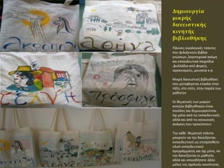 • ικθσ Υάνινεσ οικολογικζσ τςάντεσ
που φιλοξενοφν βιβλία
γνϊςεων ,λογοτεχνικά ακόμθ
και εκπαιδευτικά παιχνίδια
,φυλλάδια από φορείσ,
οργανιςμοφσ, μουςεία κ.α
Πικρι δανειςτικι βιβλιοκικθ
που μεταφζρεται εφκολα ςτθν
τάξθ, ςτο ςπίτι, ςτθν παρζα των
μακθτϊν
Σι κεματικζσ των μικρϊν
κινθτϊν βιβλιοκθκϊν είναι
ποικίλεσ και δθμιουργοφνται
όχι μόνο από τισ εκπαιδευτικζσ
αλλά και από τισ κοινωνικζσ
ανάγκεσ που προκφπτουν
Ψθν κάκε κεματικι τςάντα
μποροφν να τθν δανείηονται
εκπαιδευτικοί ωσ επιπρόςκετο
υλικό εκπαιδευτικοφ
προγράμματοσ και όχι μόνο, να
τθν δανείηονται οι μακθτζσ
αλλά και οποιοδιποτε άλλο
μζλοσ τθσ ςχολικισ κοινότθτασ
 