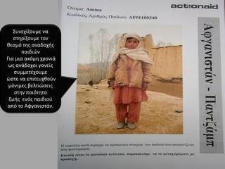 Χυνεχίηουμε να
ςτθρίηουμε τον
κεςμό τθσ αναδοχισ
παιδιϊν
Για μια ακόμθ χρονιά
ωσ ανάδοχοι γονείσ
ςυμμετζχουμε
ϊςτε να επιτευχκοφν
μόνιμεσ βελτιϊςεισ
ςτθν ποιότθτα
ηωισ ενόσ παιδιοφ
από το Αφγανιςτάν.
 