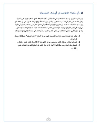 7
‫شعر‬ ‫في‬ ‫رأي‬ ‫الديوان‬ ‫شعراء‬ ‫رأي‬‫المناسبات‬
‫بأن‬ ‫الل‬ ‫علي‬ ‫ويرد‬ ‫الشعورم‬ ‫صدق‬ ‫يفتقد‬ ‫قنل‬ ‫شعرا‬ ‫وليس‬ ‫نظما‬ ‫يسمي‬ ‫المناسبات‬ ‫شعر‬ ‫أن‬ ‫الديوان‬ ‫شعراء‬ ‫يرى‬
‫الالي‬ ‫العقاد‬ ‫إن‬ ‫حتي‬ ‫عضوية‬ ‫وحدة‬ ‫وفيها‬ ‫صادقةم‬ ‫تجربة‬ ‫من‬ ‫نابعة‬ ‫تكون‬ ‫قد‬ ‫المناسبات‬ ‫في‬ ‫تقال‬ ‫التي‬ ‫القصائد‬ ‫بعض‬
‫والر‬ ‫ل‬ ‫والغ‬ ‫المدح‬ ‫في‬ ‫قصائد‬ ‫لل‬ ‫المناسباتم‬ ‫شعر‬ ‫يعي‬‫ي‬ ‫ر‬ ‫فقد‬ ‫اء‬‫النقراشي‬ ‫محمود‬‫اقديبة‬ ‫ي‬ ‫ور‬ ‫مصرعلم‬ ‫بعد‬
‫يادة‬ ‫مي‬‫لوفاتها‬ ‫اقربعين‬ ‫الكرى‬ ‫في‬.‫الشعراء‬ ‫مصير‬ ‫انتهاء‬:‫جماعتهم‬ ‫وانفصلت‬ ‫الشعراء‬ ‫هعنء‬ ‫صداقة‬ ‫فشلت‬
‫الل‬ ‫نتائج‬ ‫ومن‬ ‫ني‬ ‫الما‬ ‫جان‬ ‫الي‬ ‫العقاد‬ ‫وانضم‬ ‫اقدبية‬ ‫القضايا‬ ‫بعض‬ ‫في‬ ‫نختالفهم‬ ‫ني‬ ‫الما‬ ‫شكري‬ ‫هاجم‬ ‫ان‬ ‫بعد‬:
1.‫عبد‬ ‫توقف‬‫الساب‬ ‫ديوانة‬ ‫ظهور‬ ‫بعد‬ ‫الشعر‬ ‫قول‬ ‫عن‬ ‫شكري‬ ‫الرحمن‬"‫الخريف‬ ‫هار‬ ‫ا‬"‫عام‬1211‫وخلد‬ ‫م‬
‫لة‬ ‫الع‬ ‫الي‬.
9.‫عام‬ ‫اني‬ ‫ال‬ ‫ديوانل‬ ‫صدور‬ ‫بعد‬ ‫الشعر‬ ‫قول‬ ‫عن‬ ‫ني‬ ‫الما‬ ‫انصراف‬1211‫و‬ ‫م‬‫والمقال‬ ‫القصة‬ ‫كتابل‬ ‫ر‬ ‫ا‬.
3.‫الصحفي‬‫اني‬ ‫ال‬ ‫المقام‬ ‫في‬ ‫الشعر‬ ‫جعل‬ ‫انل‬ ‫ان‬ ‫انتجاه‬ ‫لهالا‬ ‫ال‬ ‫مم‬ ‫وحده‬ ‫العقاد‬ ‫بقي‬‫اقدبي‬ ‫اهتمامل‬ ‫من‬
‫والفكري‬.
 