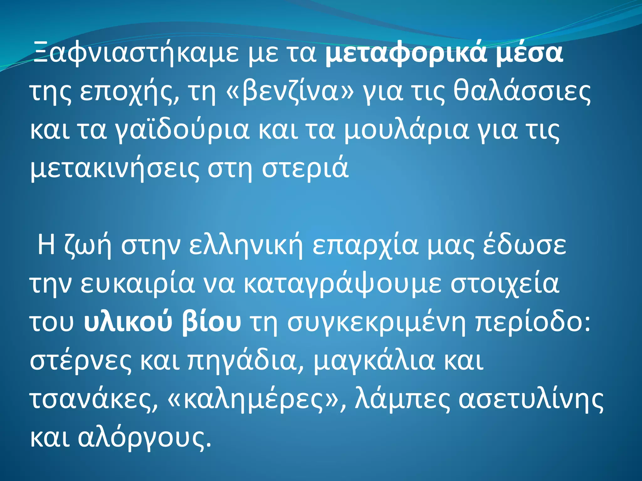 Ξαφνιαστήκαμε με τα μεταφορικά μέσα
της εποχής, τη «βενζίνα» για τις θαλάσσιες
και τα γαϊδούρια και τα μουλάρια για τις
μετακινήσεις στη στεριά
Η ζωή στην ελληνική επαρχία μας έδωσε
την ευκαιρία να καταγράψουμε στοιχεία
του υλικού βίου τη συγκεκριμένη περίοδο:
στέρνες και πηγάδια, μαγκάλια και
τσανάκες, «καλημέρες», λάμπες ασετυλίνης
και αλόργους.
 