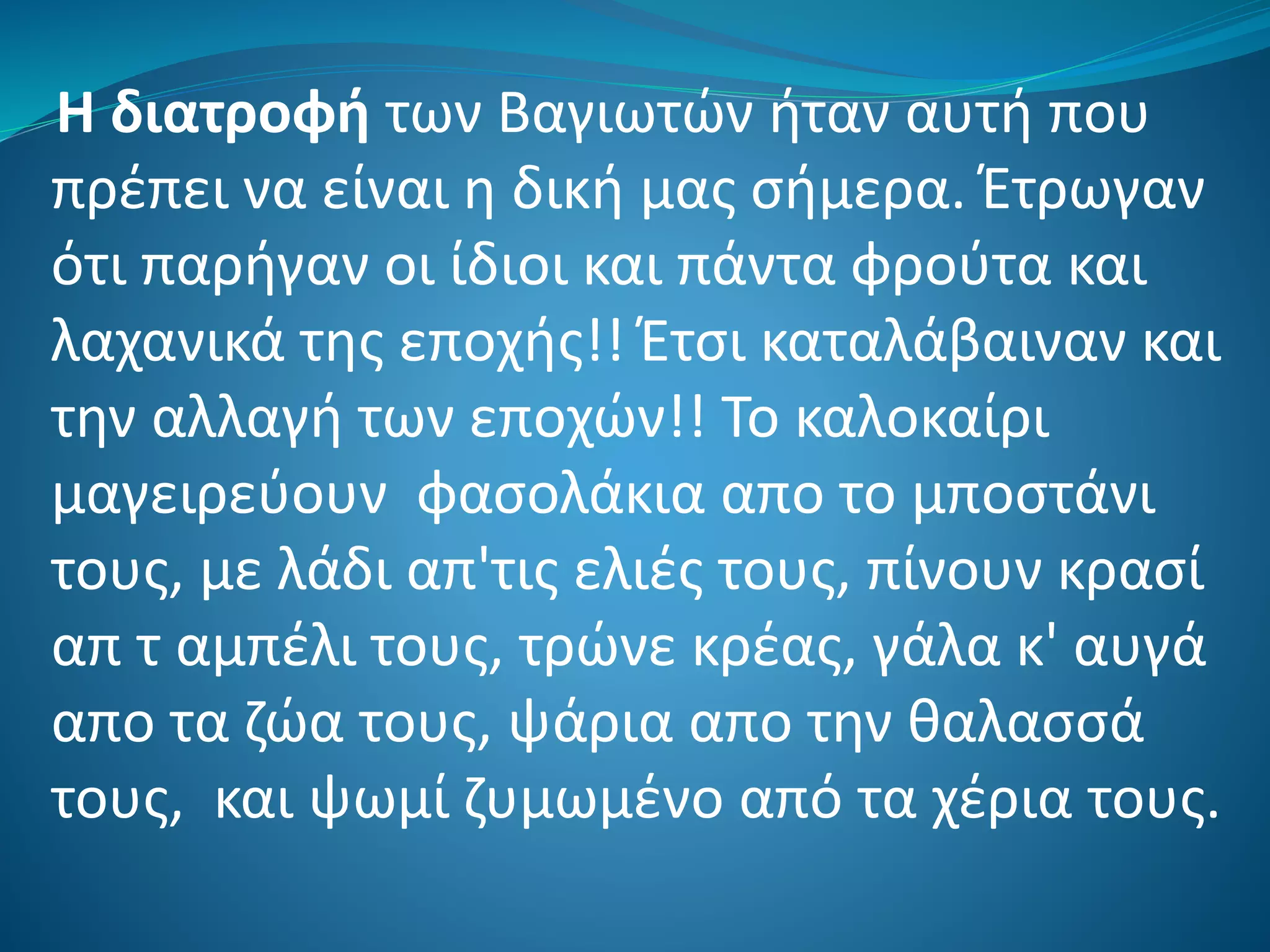 Η διατροφή των Βαγιωτών ήταν αυτή που
πρέπει να είναι η δική μας σήμερα. Έτρωγαν
ότι παρήγαν οι ίδιοι και πάντα φρούτα και
λαχανικά της εποχής!! Έτσι καταλάβαιναν και
την αλλαγή των εποχών!! Το καλοκαίρι
μαγειρεύουν φασολάκια απο το μποστάνι
τους, με λάδι απ'τις ελιές τους, πίνουν κρασί
απ τ αμπέλι τους, τρώνε κρέας, γάλα κ' αυγά
απο τα ζώα τους, ψάρια απο την θαλασσά
τους, και ψωμί ζυμωμένο από τα χέρια τους.
 