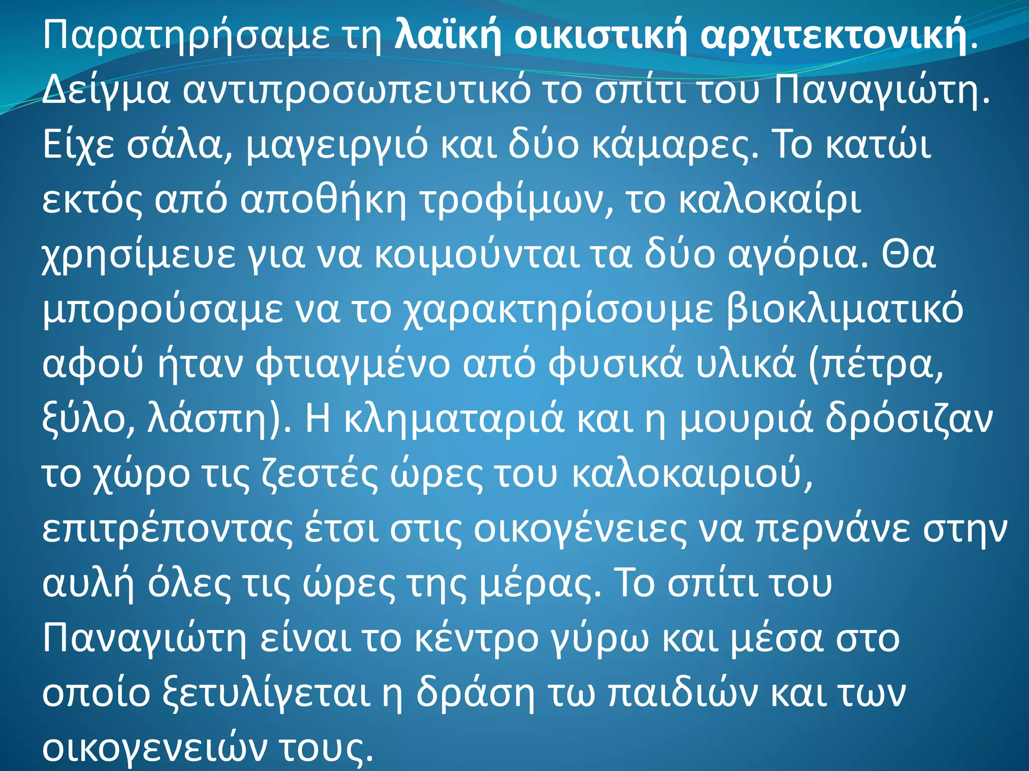 Παρατηρήσαμε τη λαϊκή οικιστική αρχιτεκτονική.
Δείγμα αντιπροσωπευτικό το σπίτι του Παναγιώτη.
Είχε σάλα, μαγειργιό και δύο κάμαρες. Το κατώι
εκτός από αποθήκη τροφίμων, το καλοκαίρι
χρησίμευε για να κοιμούνται τα δύο αγόρια. Θα
μπορούσαμε να το χαρακτηρίσουμε βιοκλιματικό
αφού ήταν φτιαγμένο από φυσικά υλικά (πέτρα,
ξύλο, λάσπη). Η κληματαριά και η μουριά δρόσιζαν
το χώρο τις ζεστές ώρες του καλοκαιριού,
επιτρέποντας έτσι στις οικογένειες να περνάνε στην
αυλή όλες τις ώρες της μέρας. Το σπίτι του
Παναγιώτη είναι το κέντρο γύρω και μέσα στο
οποίο ξετυλίγεται η δράση τω παιδιών και των
οικογενειών τους.
 