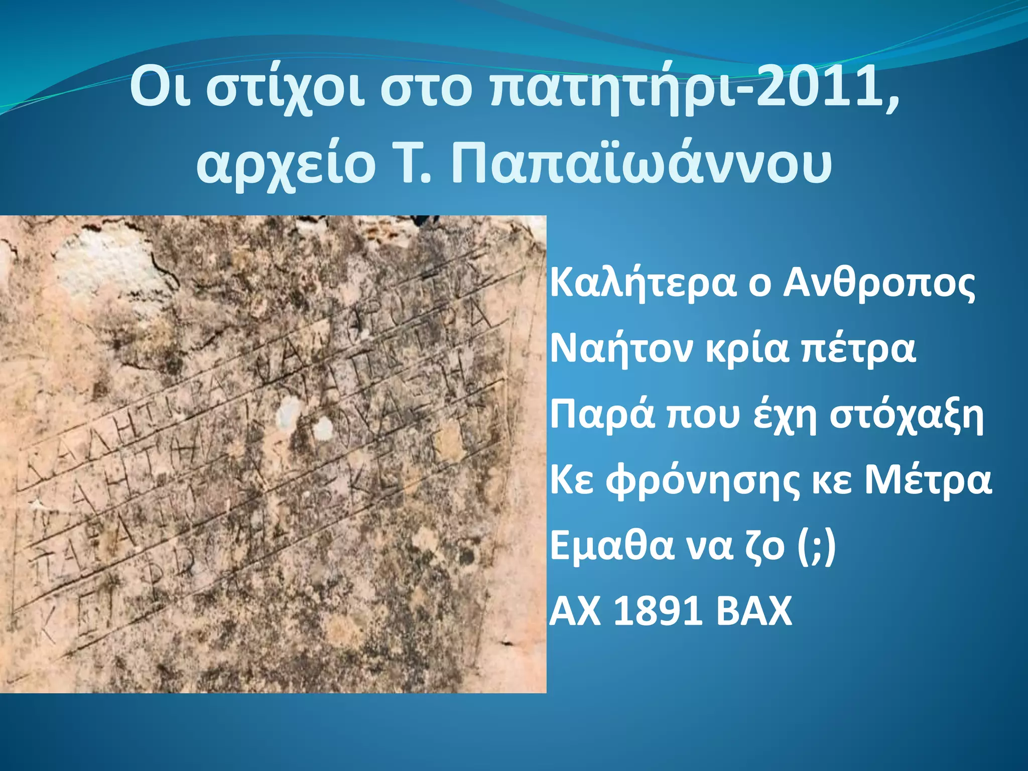 Οι στίχοι στο πατητήρι-2011,
αρχείο Τ. Παπαϊωάννου
Καλήτερα ο Ανθροπος
Ναήτον κρία πέτρα
Παρά που έχη στόχαξη
Κε φρόνησης κε Μέτρα
Εμαθα να ζο (;)
ΑΧ 1891 ΒΑΧ
 