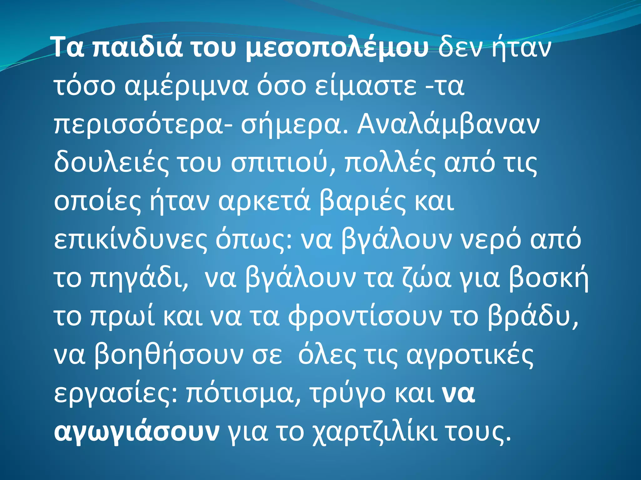 Τα παιδιά του μεσοπολέμου δεν ήταν
τόσο αμέριμνα όσο είμαστε -τα
περισσότερα- σήμερα. Αναλάμβαναν
δουλειές του σπιτιού, πολλές από τις
οποίες ήταν αρκετά βαριές και
επικίνδυνες όπως: να βγάλουν νερό από
το πηγάδι, να βγάλουν τα ζώα για βοσκή
το πρωί και να τα φροντίσουν το βράδυ,
να βοηθήσουν σε όλες τις αγροτικές
εργασίες: πότισμα, τρύγο και να
αγωγιάσουν για το χαρτζιλίκι τους.
 