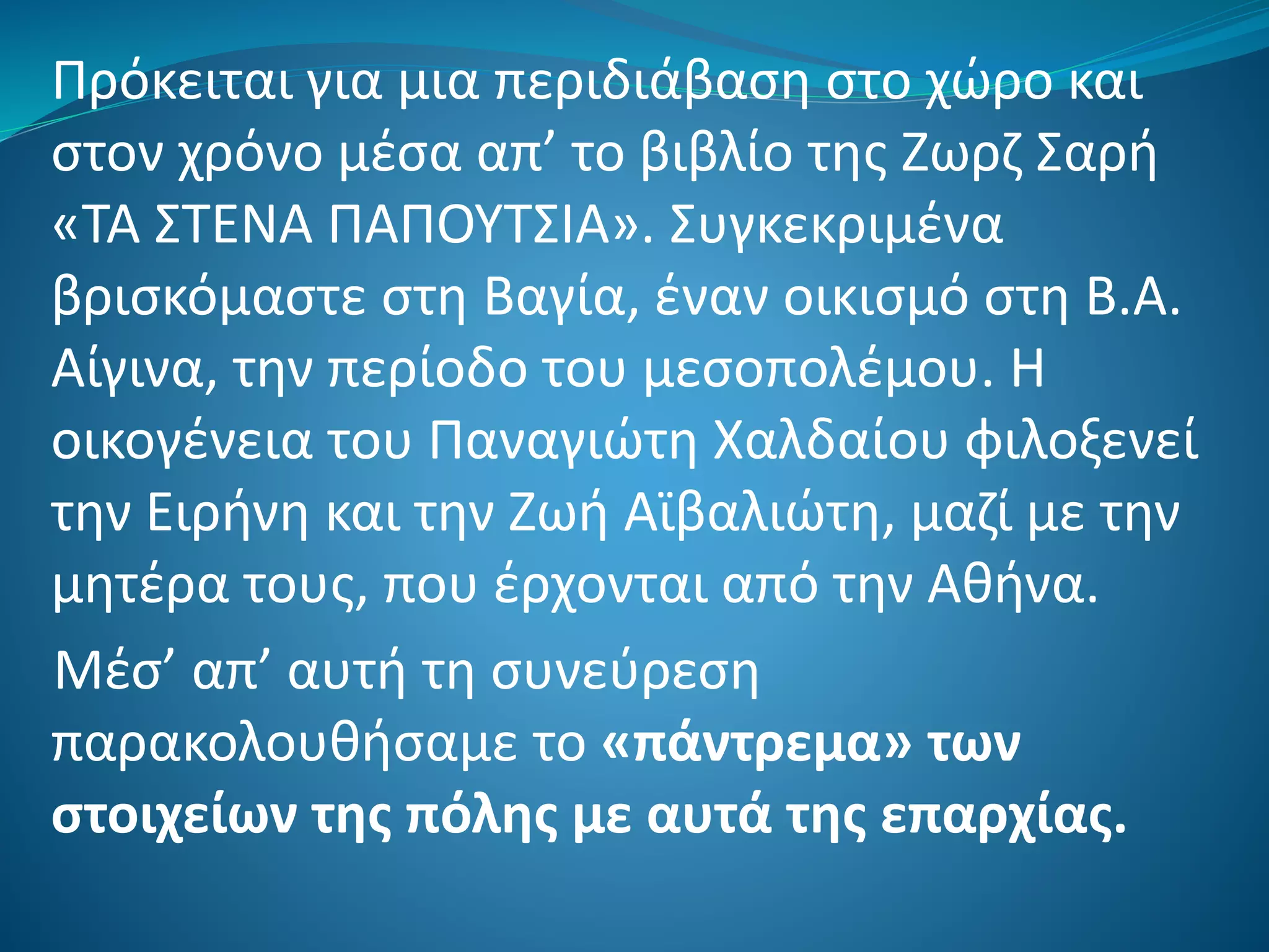 Πρόκειται για μια περιδιάβαση στο χώρο και
στον χρόνο μέσα απ’ το βιβλίο της Ζωρζ Σαρή
«ΤΑ ΣΤΕΝΑ ΠΑΠΟΥΤΣΙΑ». Συγκεκριμένα
βρισκόμαστε στη Βαγία, έναν οικισμό στη Β.Α.
Αίγινα, την περίοδο του μεσοπολέμου. Η
οικογένεια του Παναγιώτη Χαλδαίου φιλοξενεί
την Ειρήνη και την Ζωή Αϊβαλιώτη, μαζί με την
μητέρα τους, που έρχονται από την Αθήνα.
Μέσ’ απ’ αυτή τη συνεύρεση
παρακολουθήσαμε το «πάντρεμα» των
στοιχείων της πόλης με αυτά της επαρχίας.
 