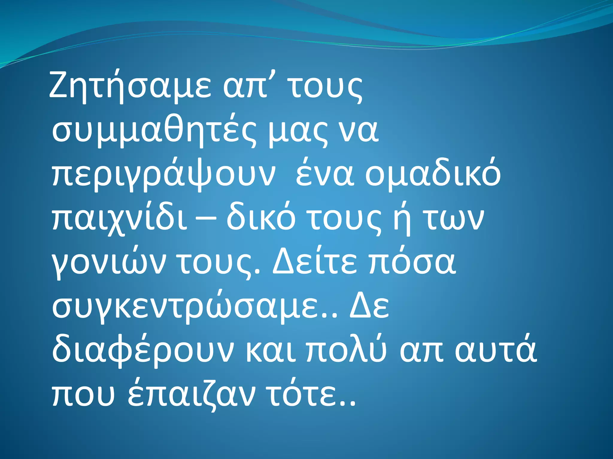 Ζητήσαμε απ’ τους
συμμαθητές μας να
περιγράψουν ένα ομαδικό
παιχνίδι – δικό τους ή των
γονιών τους. Δείτε πόσα
συγκεντρώσαμε.. Δε
διαφέρουν και πολύ απ αυτά
που έπαιζαν τότε..
 