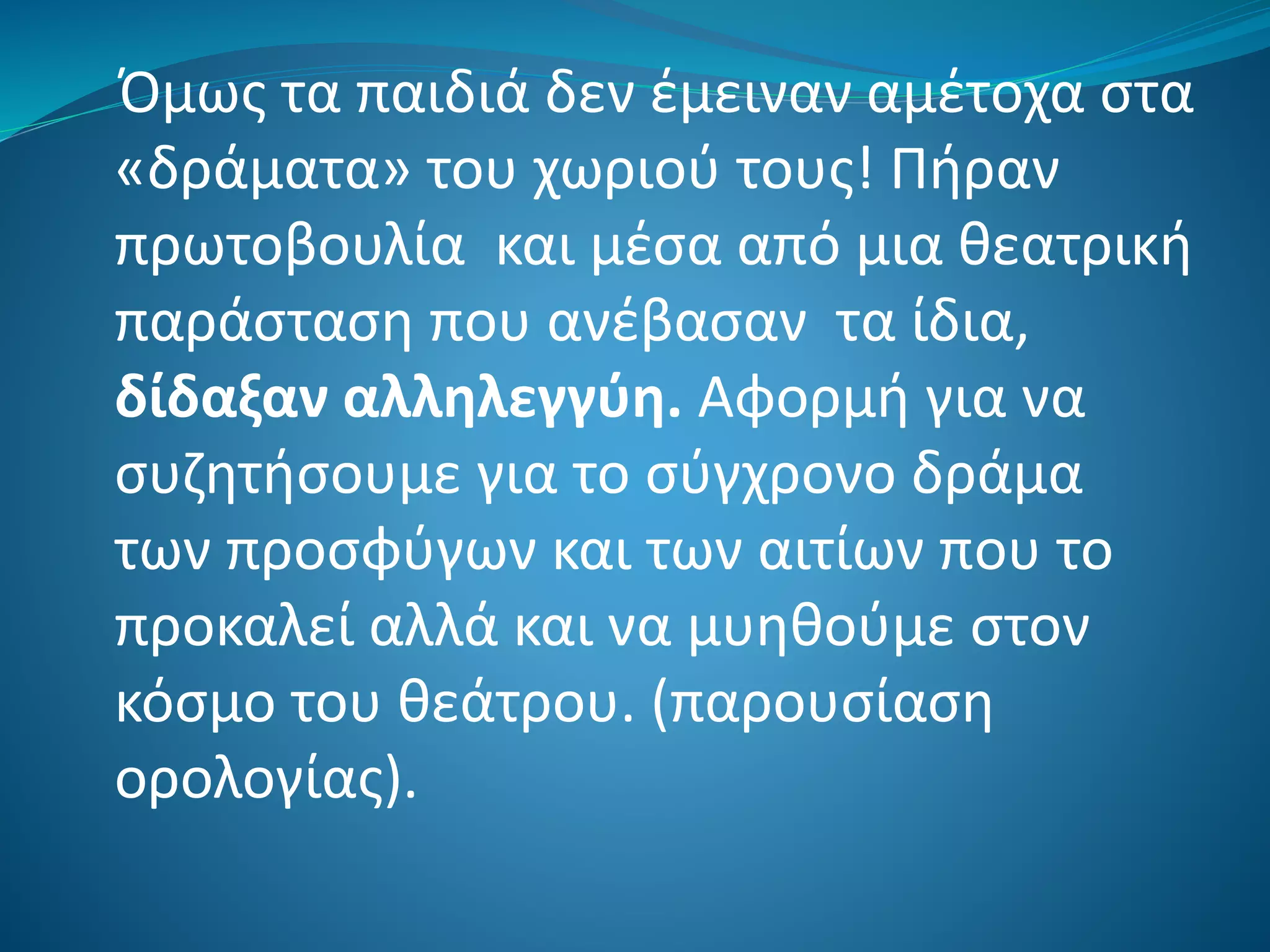 Όμως τα παιδιά δεν έμειναν αμέτοχα στα
«δράματα» του χωριού τους! Πήραν
πρωτοβουλία και μέσα από μια θεατρική
παράσταση που ανέβασαν τα ίδια,
δίδαξαν αλληλεγγύη. Αφορμή για να
συζητήσουμε για το σύγχρονο δράμα
των προσφύγων και των αιτίων που το
προκαλεί αλλά και να μυηθούμε στον
κόσμο του θεάτρου. (παρουσίαση
ορολογίας).
 