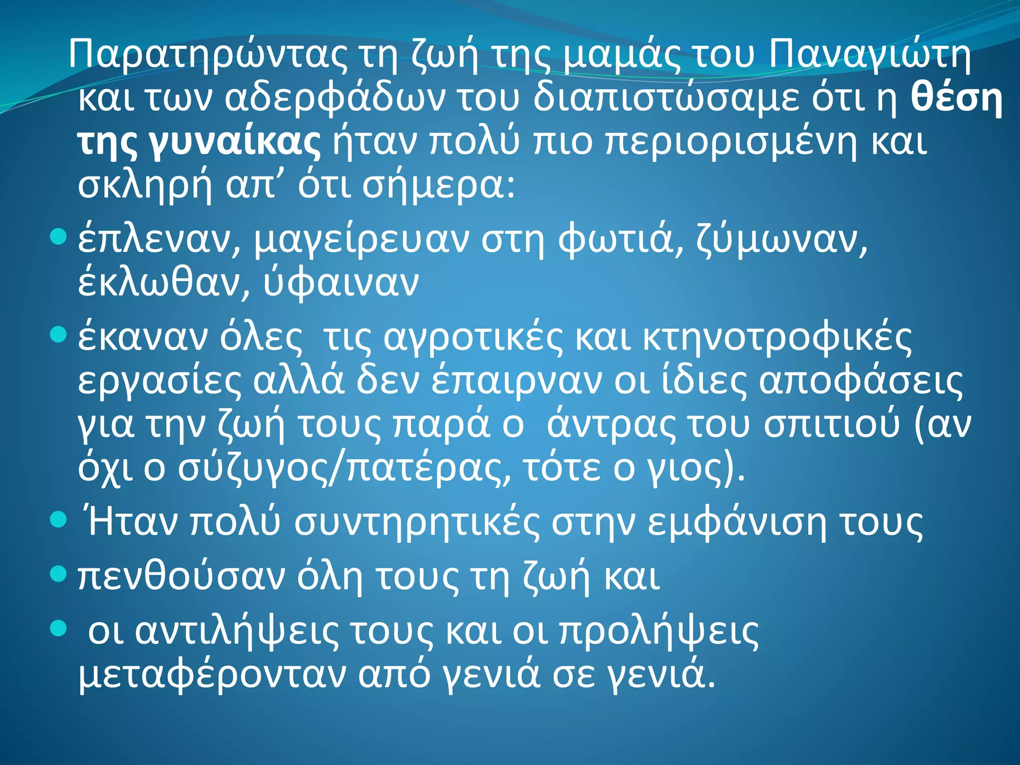 Παρατηρώντας τη ζωή της μαμάς του Παναγιώτη
και των αδερφάδων του διαπιστώσαμε ότι η θέση
της γυναίκας ήταν πολύ πιο περιορισμένη και
σκληρή απ’ ότι σήμερα:
 έπλεναν, μαγείρευαν στη φωτιά, ζύμωναν,
έκλωθαν, ύφαιναν
 έκαναν όλες τις αγροτικές και κτηνοτροφικές
εργασίες αλλά δεν έπαιρναν οι ίδιες αποφάσεις
για την ζωή τους παρά ο άντρας του σπιτιού (αν
όχι ο σύζυγος/πατέρας, τότε ο γιος).
 Ήταν πολύ συντηρητικές στην εμφάνιση τους
 πενθούσαν όλη τους τη ζωή και
 οι αντιλήψεις τους και οι προλήψεις
μεταφέρονταν από γενιά σε γενιά.
 