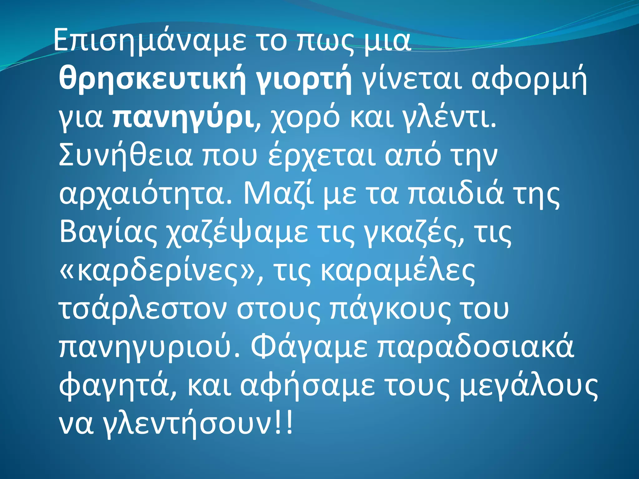 Επισημάναμε το πως μια
θρησκευτική γιορτή γίνεται αφορμή
για πανηγύρι, χορό και γλέντι.
Συνήθεια που έρχεται από την
αρχαιότητα. Μαζί με τα παιδιά της
Βαγίας χαζέψαμε τις γκαζές, τις
«καρδερίνες», τις καραμέλες
τσάρλεστον στους πάγκους του
πανηγυριού. Φάγαμε παραδοσιακά
φαγητά, και αφήσαμε τους μεγάλους
να γλεντήσουν!!
 