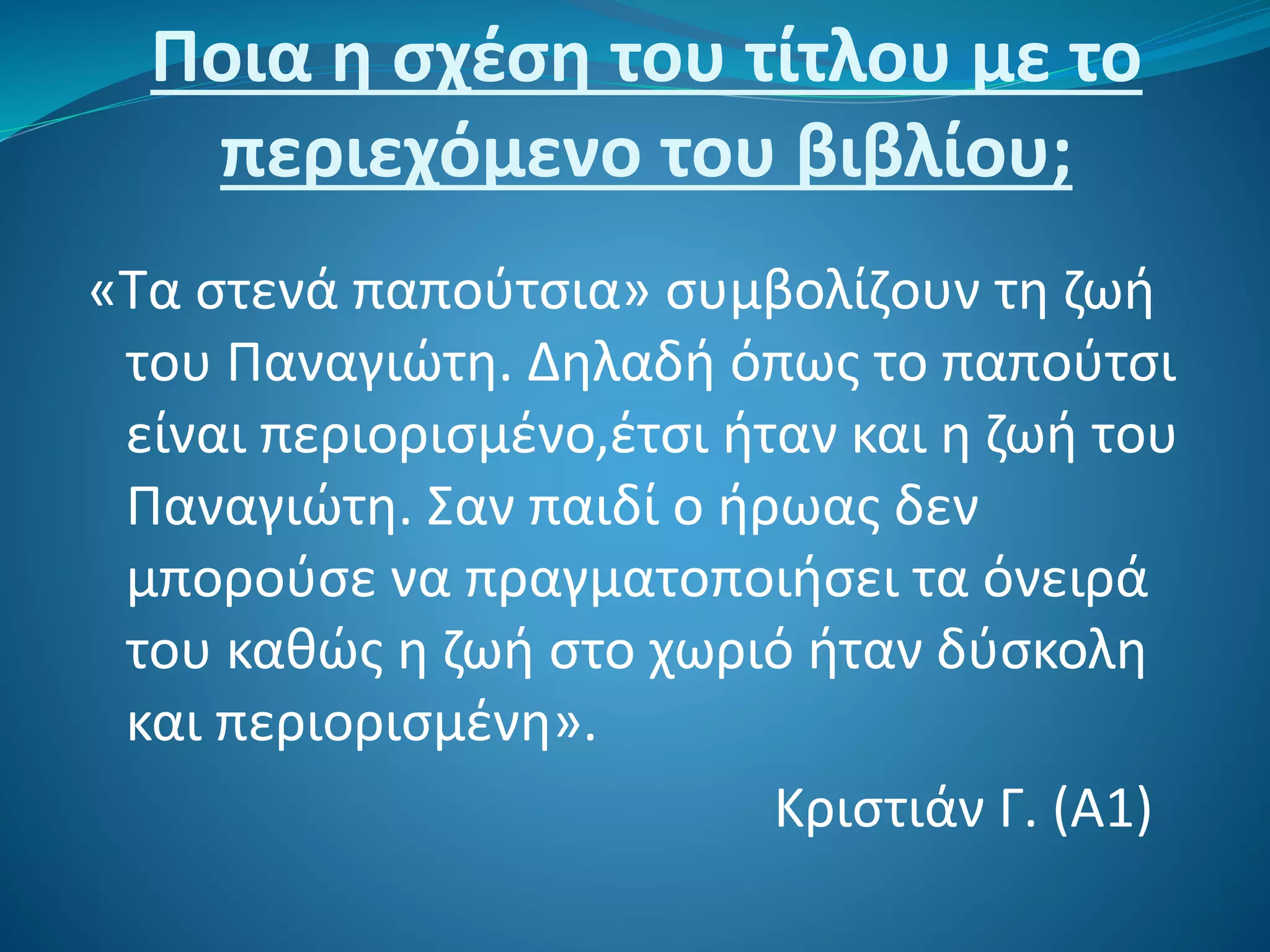 Ποια η σχέση του τίτλου με το
περιεχόμενο του βιβλίου;
«Τα στενά παπούτσια» συμβολίζουν τη ζωή
του Παναγιώτη. Δηλαδή όπως το παπούτσι
είναι περιορισμένο,έτσι ήταν και η ζωή του
Παναγιώτη. Σαν παιδί ο ήρωας δεν
μπορούσε να πραγματοποιήσει τα όνειρά
του καθώς η ζωή στο χωριό ήταν δύσκολη
και περιορισμένη».
Κριστιάν Γ. (Α1)
 