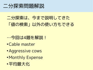 二分探索問題解説
二分探索は、今まで説明してきた
「値の検索」以外の使い方もできる
…今回は4題を解説！
●
Cable master
●
Aggressive cows
●
Monthly Expense
●
平均最大化
 