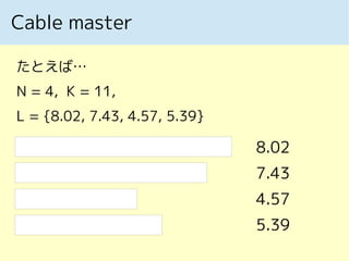 Cable master
たとえば…
N = 4, K = 11,
L = {8.02, 7.43, 4.57, 5.39}
8.02
7.43
4.57
5.39
 
