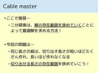 Cable master
●
ここで復習…

二分探索は、解の存在範囲を狭めていくことに
よって最適解を求める方法！
●
今回の問題は…

同じ長さの紐は、切り出す長さが短いほどたく
さん作れ、長いほど作れなくなる

切り出せる長さの存在範囲を狭めていこう！
 
