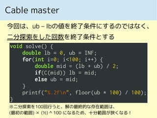 Cable master
今回は、ub – lbの値を終了条件にするのではなく、
二分探索をした回数を終了条件とする
※二分探索を100回行うと、解の最終的な存在範囲は、
(最初の範囲) ✕ (½) ^ 100 になるため、十分範囲が狭くなる！
 