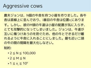 Aggressive cows
農夫ジョンは、N個の牛舎を持つ小屋を作りました。各牛
舎は直線上に並んでおり、i番目の牛舎は位置xi
にありま
す。しかし、彼のM頭の牛達は小屋の配置が気に入らず、
とても攻撃的になってしまいました。ジョンは、牛達が
互いに傷つけあうのを防ぐため、他の牛とできるだけ離
れるように牛舎に入れることにしました。最も近い二頭
の牛の間の間隔を最大化しなさい。
制約:
●
2 ≦ N ≦ 100,000
●
2 ≦ M ≦ N
● 1 ≦ xi
≦ 109
 