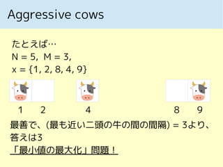 Aggressive cows
1 2 4 8 9
たとえば…
N = 5, M = 3,
x = {1, 2, 8, 4, 9}
最善で、(最も近い二頭の牛の間の間隔) = 3より、
答えは3
「最小値の最大化」問題！
 