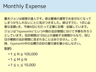 Monthly Expense
農夫ジョンは経理の達人です。彼は農場の運営でお金がなくなって
しまうかもしれないことに気がつきました。彼はすでに、1日に必
要な金額vi
を、今後N日にわたって正確に計算・記録しています。
ジョンは”fajomonths”というM期の会計期間に分けて予算を作ろう
としています。会計期間は1日以上の連続する期間からなり、同じ
日が複数の会計期間に含まれることはありません。この
時、fajomonth中の出費の合計の最大値を最小化しなさい。
制約:
●
1 ≦ N ≦ 100,000
●
1 ≦ M ≦ N
● 1 ≦ vi
≦ 10,000
 