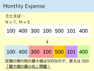 Monthly Expense
たとえば…
N = 7, M = 5
100 400 300 100 500 400101
↓
100 400 300 100 500 400101
区間の項の和の最大値は500なので、答えは 500
「最大値の最小化」問題！
 