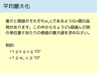 平均最大化
重さと価値がそれぞれwi
,vi
であるようなn個の品
物があります。この中からちょうどk個選んだ時
の単位重さあたりの価値の最大値を求めなさい。
制約:
●
1 ≦ k ≦ n ≦ 104
● 1 ≦ wi
, vi
≦ 106
 
